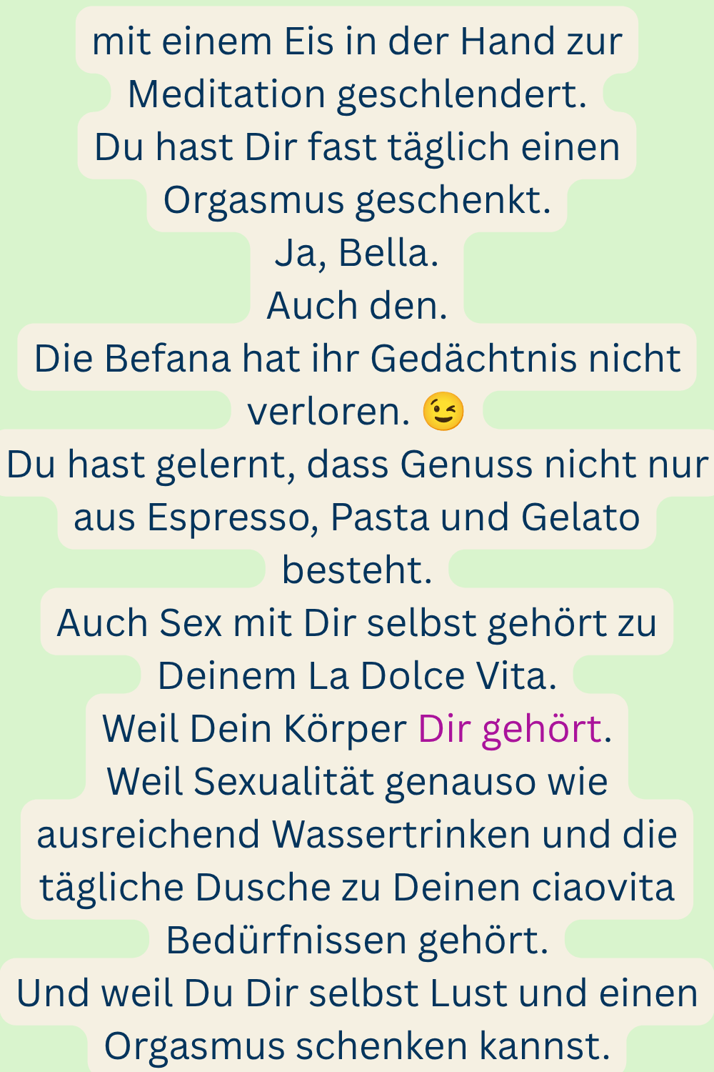 mit einem Eis in der Hand zur Meditation geschlendert.
Du hast Dir fast täglich einen Orgasmus geschenkt.
Ja, Bella.
Auch den.
Die Befana hat ihr Gedächtnis nicht verloren.
Du hast gelernt, dass Genuss nicht nur aus Espresso, Pasta und Gelato besteht.
Auch Sex mit Dir selbst gehört zu Deinem La Dolce Vita.
Weil Dein Körper Dir gehört.
Weil Sexualität genauso wie ausreichend Wassertrinken und die tägliche Dusche zu Deinen ciaovita Bedürfnissen gehört.
Und weil Du Dir selbst Lust und einen Orgasmus schenken kannst.