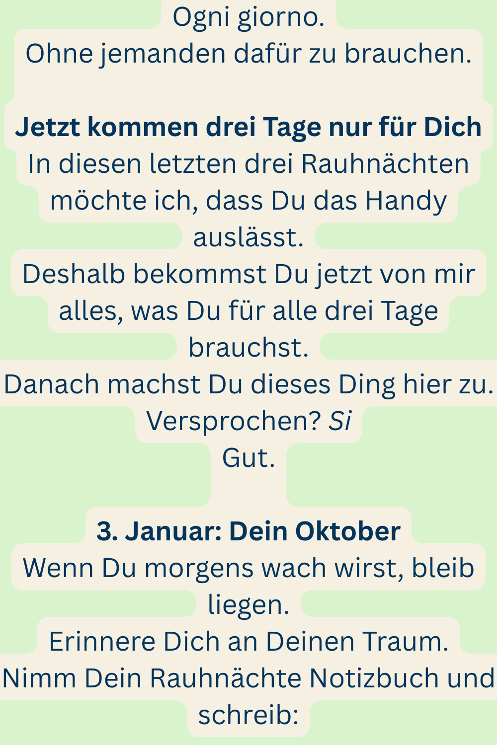 Ogni giorno.
Ohne jemanden dafür zu brauchen.
Jetzt kommen drei Tage nur für Dich
In diesen letzten drei Rauhnächten möchte ich, dass Du das Handy auslässt.
Deshalb bekommst Du jetzt von mir alles, was Du für alle drei Tage brauchst.
Danach machst Du dieses Ding hier zu.
Versprochen? Si
Gut.
3. Januar: Dein Oktober
Wenn Du morgens wach wirst, bleib liegen.
Erinnere Dich an Deinen Traum.
Nimm Dein Rauhnächte Notizbuch und schreib: