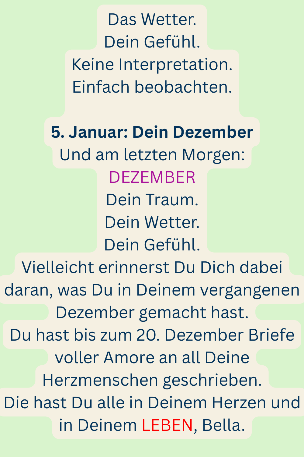 Das Wetter.
Dein Gefühl.
Keine Interpretation.
Einfach beobachten.
5. Januar: Dein Dezember
Und am letzten Morgen:
DEZEMBER
Dein Traum.
Dein Wetter.
Dein Gefühl.
Vielleicht erinnerst Du Dich dabei daran, was Du in Deinem vergangenen Dezember gemacht hast.
Du hast bis zum 20. Dezember Briefe voller Amore an all Deine Herzmenschen geschrieben.
Die hast Du alle in Deinem Herzen und in Deinem LEBEN, Bella.