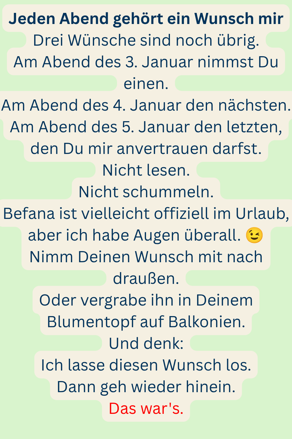 Jeden Abend gehört ein Wunsch mir
Drei Wünsche sind noch übrig.
Am Abend des 3. Januar nimmst Du einen.
Am Abend des 4. Januar den nächsten.
Am Abend des 5. Januar den letzten, den Du mir anvertrauen darfst.
Nicht lesen.
Nicht schummeln.
Befana ist vielleicht offiziell im Urlaub, aber ich habe Augen überall.
Nimm Deinen Wunsch mit nach draußen.
Oder vergrabe ihn in Deinem Blumentopf auf Balkonien.
Und denk:
Ich lasse diesen Wunsch los.
Dann geh wieder hinein.
Das war's.