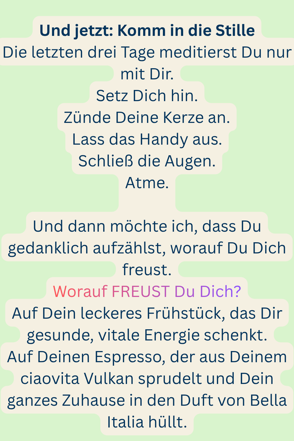 Und jetzt: Komm in die Stille
Die letzten drei Tage meditierst Du nur mit Dir.
Setz Dich hin.
Zünde Deine Kerze an.
Lass das Handy aus.
Schließ die Augen.
Atme.
Und dann möchte ich, dass Du gedanklich aufzählst, worauf Du Dich freust.
Worauf FREUST Du Dich?
Auf Dein leckeres Frühstück, das Dir gesunde, vitale Energie schenkt.
Auf Deinen Espresso, der aus Deinem ciaovita Vulkan sprudelt und Dein ganzes Zuhause in den Duft von Bella Italia hüllt.