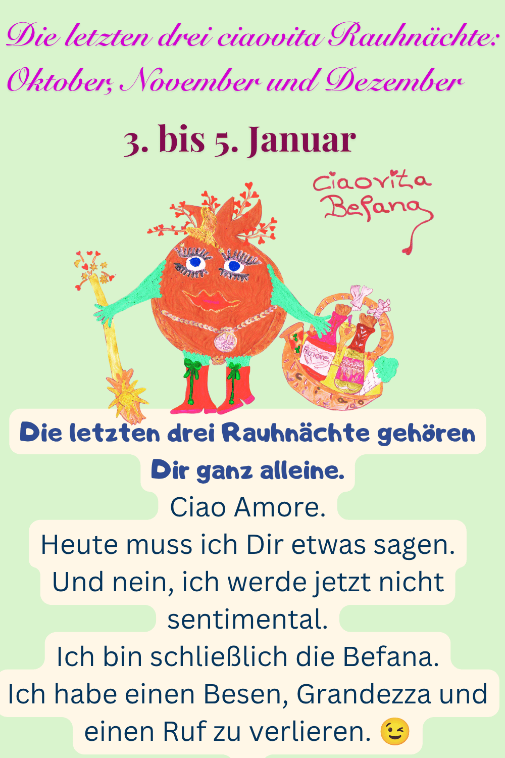 ciaovita Rauhnächte
3. bis 5. Januar
Die letzten drei ciaovita Rauhnächte: Oktober, November und Dezember
Deine ciaovita Steffi
Die letzten drei Rauhnächte gehören Dir ganz alleine.
Ciao Amore.
Heute muss ich Dir etwas sagen.
Und nein, ich werde jetzt nicht sentimental.
Ich bin schließlich die Befana.
Ich habe einen Besen, Grandezza und einen Ruf zu verlieren.