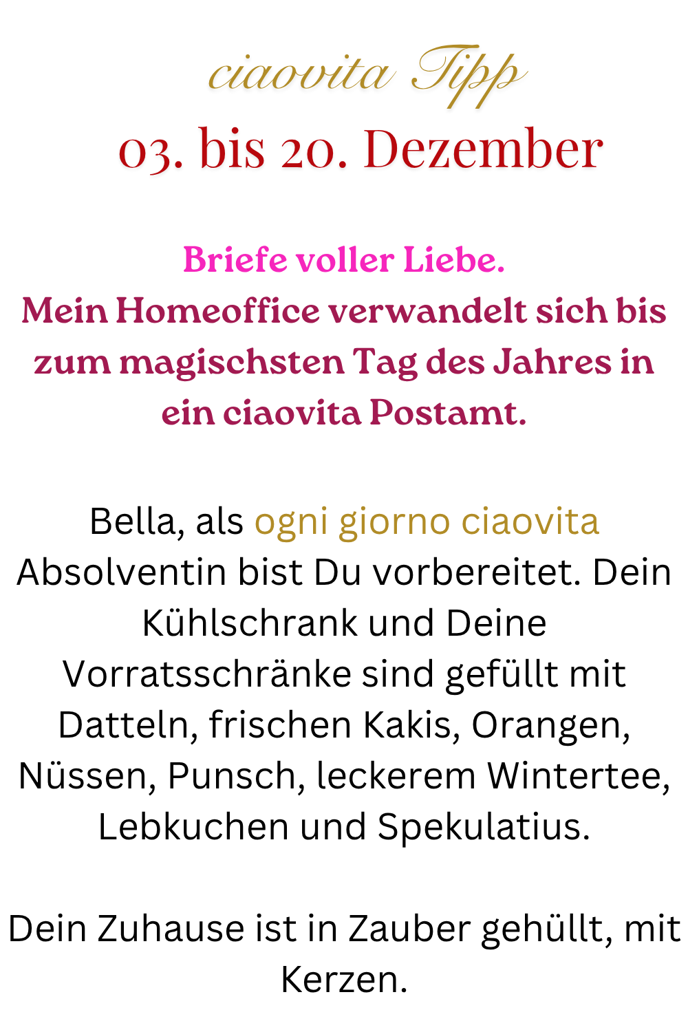 ciaovita Tipp 03. bis 20. Dezember
Briefe voller Liebe.
Mein Homeoffice verwandelt sich bis zum magischsten Tag des Jahres in ein ciaovita Postamt.
Bella, als ogni giorno ciaovita Absolventin bist Du vorbereitet. Dein Kühlschrank und Deine Vorratsschränke sind gefüllt mit Datteln, frischen Kakis, Orangen, Nüssen, Punsch, leckerem Wintertee, Lebkuchen und Spekulatius.
Dein Zuhause ist in Zauber gehüllt, mit Kerzen.