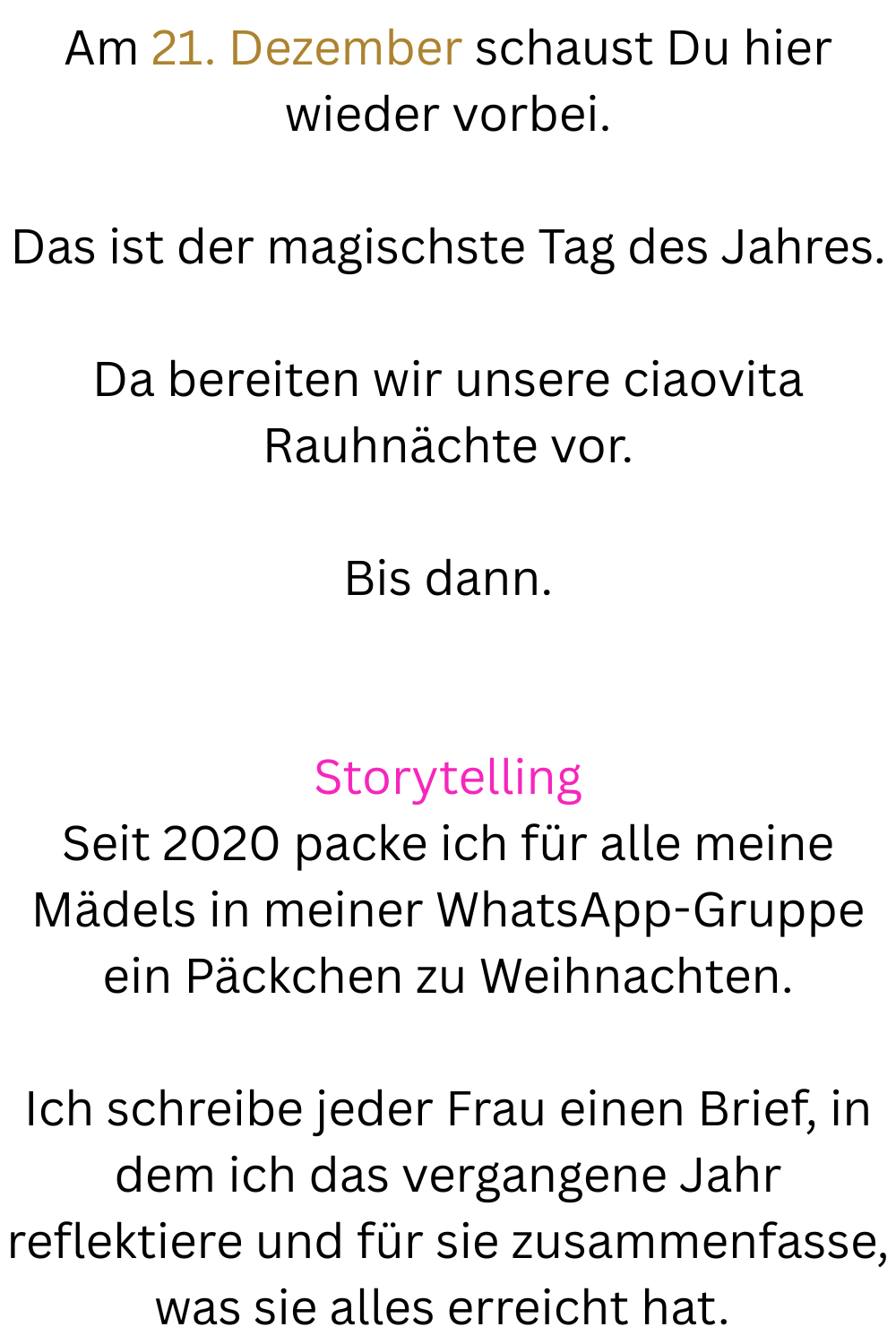 Am 21. Dezember schaust Du hier wieder vorbei.
Das ist der magischste Tag des Jahres.
Da bereiten wir unsere ciaovita Rauhnächte vor.
Bis dann.
Storytelling
Seit 2020 packe ich für alle meine Mädels in meiner WhatsApp-Gruppe ein Päckchen zu Weihnachten.
Ich schreibe jeder Frau einen Brief, in dem ich das vergangene Jahr reflektiere und für sie zusammenfasse, was sie alles erreicht hat.