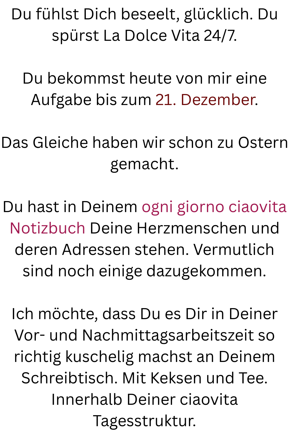 Du fühlst Dich beseelt, glücklich. Du spürst La Dolce Vita 24/7.
Du bekommst heute von mir eine Aufgabe bis zum 21. Dezember.
Das Gleiche haben wir schon zu Ostern gemacht.
Du hast in Deinem ogni giorno ciaovita Notizbuch Deine Herzmenschen und deren Adressen stehen. Vermutlich sind noch einige dazugekommen.
Ich möchte, dass Du es Dir in Deiner Vor- und Nachmittagsarbeitszeit so richtig kuschelig machst an Deinem Schreibtisch. Mit Keksen und Tee. Innerhalb Deiner ciaovita Tagesstruktur.