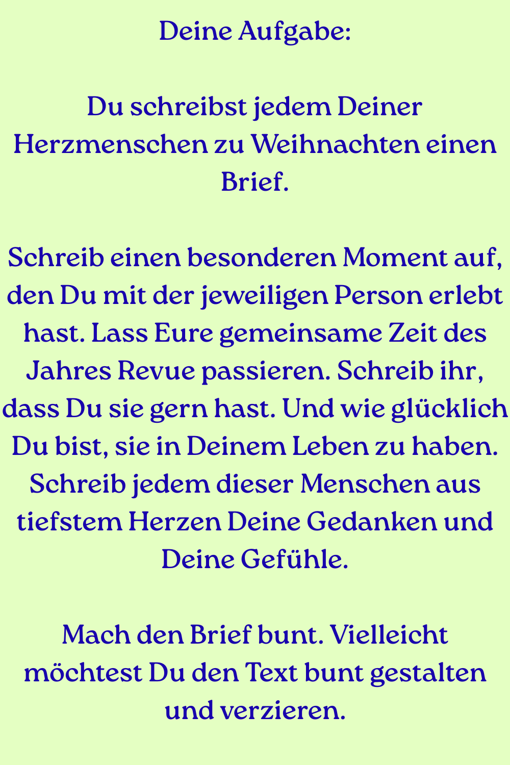 Deine Aufgabe:
Du schreibst jedem Deiner Herzmenschen zu Weihnachten einen Brief.
Schreib einen besonderen Moment auf, den Du mit der jeweiligen Person erlebt hast. Lass Eure gemeinsame Zeit des Jahres Revue passieren. Schreib ihr, dass Du sie gern hast. Und wie glücklich Du bist, sie in Deinem Leben zu haben. Schreib jedem dieser Menschen aus tiefstem Herzen Deine Gedanken und Deine Gefühle.
Mach den Brief bunt. Vielleicht möchtest Du den Text bunt gestalten und verzieren.