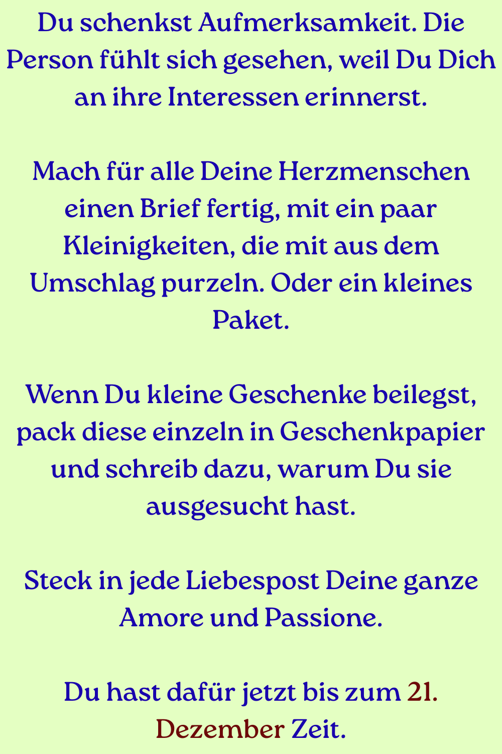 Du schenkst Aufmerksamkeit. Die Person fühlt sich gesehen, weil Du Dich an ihre Interessen erinnerst.
Mach für alle Deine Herzmenschen einen Brief fertig, mit ein paar Kleinigkeiten, die mit aus dem Umschlag purzeln. Oder ein kleines Paket.
Wenn Du kleine Geschenke beilegst, pack diese einzeln in Geschenkpapier und schreib dazu, warum Du sie ausgesucht hast.
Steck in jede Liebespost Deine ganze Amore und Passione.
Du hast dafür jetzt bis zum 21. Dezember Zeit.