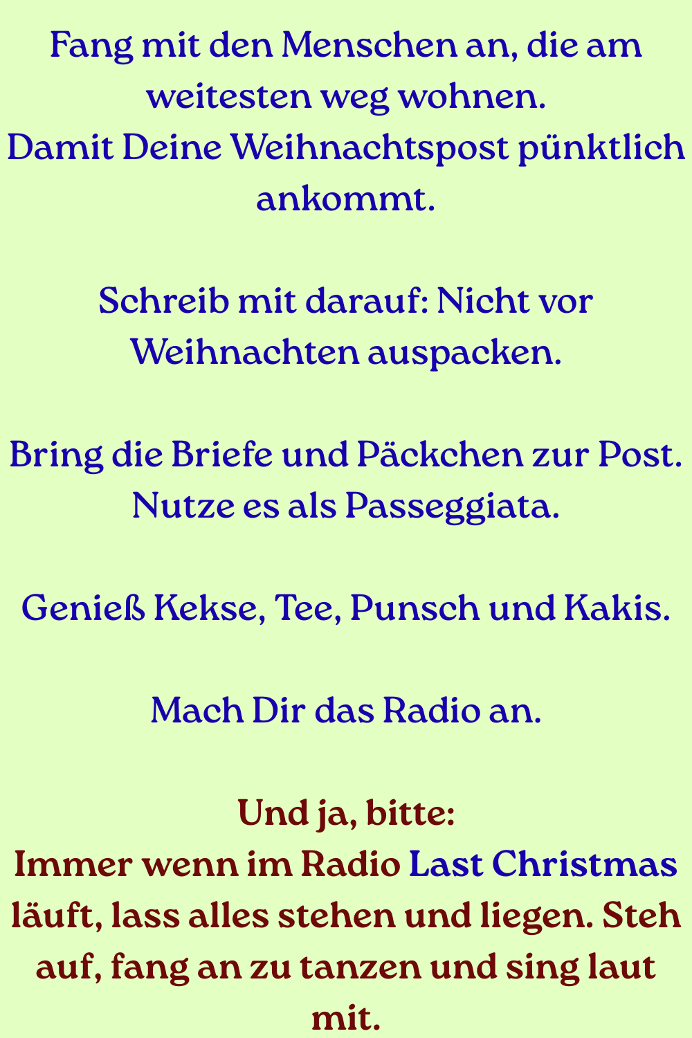 Fang mit den Menschen an, die am weitesten weg wohnen.
Damit Deine Weihnachtspost pünktlich ankommt.
Schreib mit darauf: Nicht vor Weihnachten auspacken.
Bring die Briefe und Päckchen zur Post. Nutze es als Passeggiata.
Genieß Kekse, Tee, Punsch und Kakis.
Mach Dir das Radio an.
Und ja, bitte:
Immer wenn im Radio Last Christmas läuft, lass alles stehen und liegen. Steh auf, fang an zu tanzen und sing laut mit.
