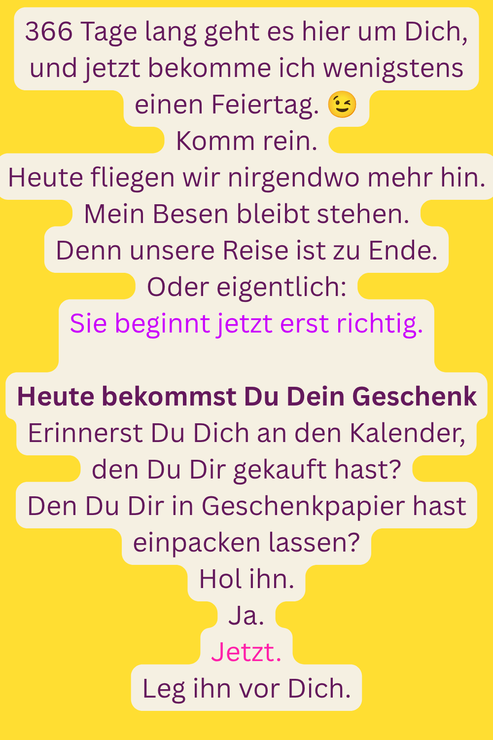366 Tage lang geht es hier um Dich, und jetzt bekomme ich wenigstens einen Feiertag. 
Komm rein.
Heute fliegen wir nirgendwo mehr hin.
Mein Besen bleibt stehen.
Denn unsere Reise ist zu Ende.
Oder eigentlich:
Sie beginnt jetzt erst richtig.
Heute bekommst Du Dein Geschenk
Erinnerst Du Dich an den Kalender, den Du Dir gekauft hast?
Den Du Dir in Geschenkpapier hast einpacken lassen?
Hol ihn.
Ja.
Jetzt.
Leg ihn vor Dich.
