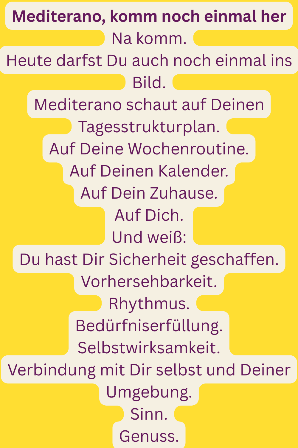 Mediterano, komm noch einmal her
Na komm.
Heute darfst Du auch noch einmal ins Bild.
Mediterano schaut auf Deinen Tagesstrukturplan.
Auf Deine Wochenroutine.
Auf Deinen Kalender.
Auf Dein Zuhause.
Auf Dich.
Und weiß:
Du hast Dir Sicherheit geschaffen.
Vorhersehbarkeit.
Rhythmus.
Bedürfniserfüllung.
Selbstwirksamkeit.
Verbindung mit Dir selbst und Deiner Umgebung.
Sinn.
Genuss.
