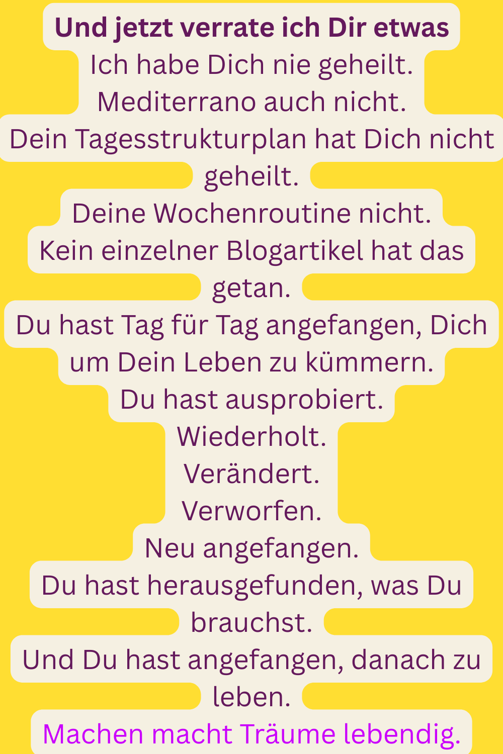 Und jetzt verrate ich Dir etwas
Ich habe Dich nie geheilt.
Mediterrano auch nicht.
Dein Tagesstrukturplan hat Dich nicht geheilt.
Deine Wochenroutine nicht.
Kein einzelner Blogartikel hat das getan.
Du hast Tag für Tag angefangen, Dich um Dein Leben zu kümmern.
Du hast ausprobiert.
Wiederholt.
Verändert.
Verworfen.
Neu angefangen.
Du hast herausgefunden, was Du brauchst.
Und Du hast angefangen, danach zu leben.
Machen macht Träume lebendig.
