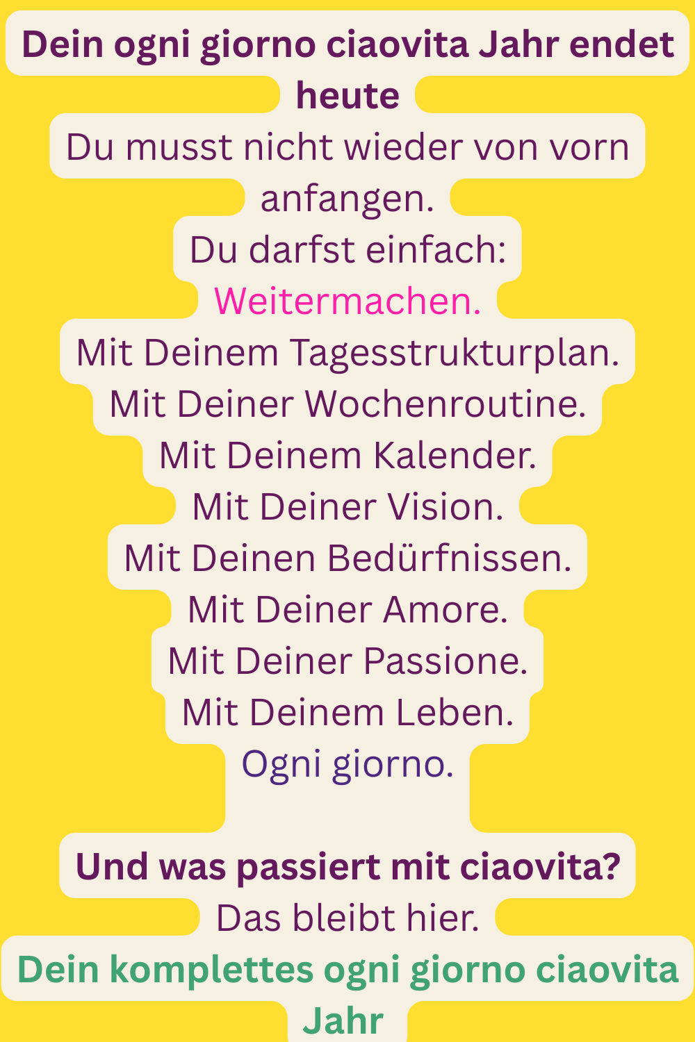 Dein ogni giorno ciaovita Jahr endet heute
Du musst nicht wieder von vorn anfangen.
Du darfst einfach:
Weitermachen.
Mit Deinem Tagesstrukturplan.
Mit Deiner Wochenroutine.
Mit Deinem Kalender.
Mit Deiner Vision.
Mit Deinen Bedürfnissen.
Mit Deiner Amore.
Mit Deiner Passione.
Mit Deinem Leben.
Ogni giorno.
Und was passiert mit ciaovita?
Das bleibt hier.
Dein komplettes ogni giorno ciaovita Jahr 