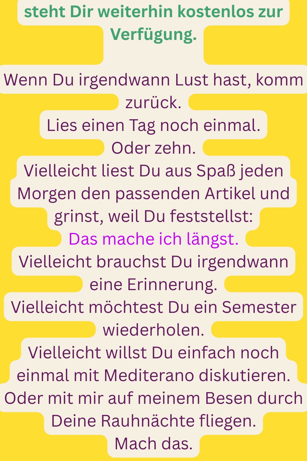 steht Dir weiterhin kostenlos zur Verfügung.
Wenn Du irgendwann Lust hast, komm zurück.
Lies einen Tag noch einmal.
Oder zehn.
Vielleicht liest Du aus Spaß jeden Morgen den passenden Artikel und grinst, weil Du feststellst:
Das mache ich längst.
Vielleicht brauchst Du irgendwann eine Erinnerung.
Vielleicht möchtest Du ein Semester wiederholen.
Vielleicht willst Du einfach noch einmal mit Mediterano diskutieren.
Oder mit mir auf meinem Besen durch Deine Rauhnächte fliegen.
Mach das.
