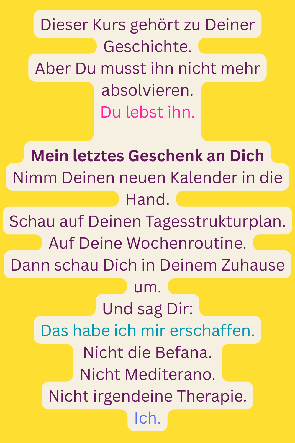 Dieser Kurs gehört zu Deiner Geschichte.
Aber Du musst ihn nicht mehr absolvieren.
Du lebst ihn.
Mein letztes Geschenk an Dich
Nimm Deinen neuen Kalender in die Hand.
Schau auf Deinen Tagesstrukturplan.
Auf Deine Wochenroutine.
Dann schau Dich in Deinem Zuhause um.
Und sag Dir:
Das habe ich mir erschaffen.
Nicht die Befana.
Nicht Mediterano.
Nicht irgendeine Therapie.
Ich.
