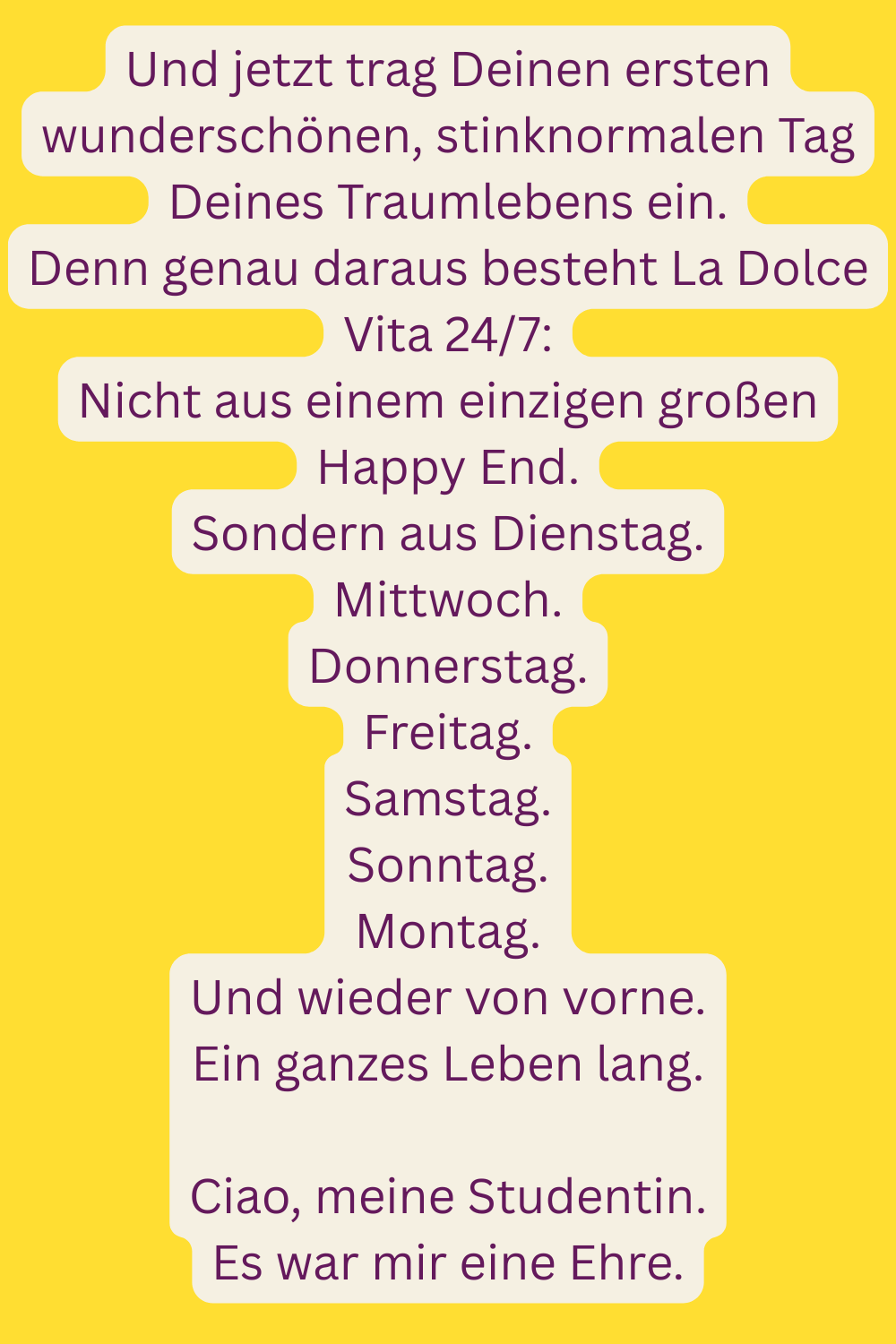 Und jetzt trag Deinen ersten wunderschönen, stinknormalen Tag Deines Traumlebens ein.
Denn genau daraus besteht La Dolce Vita 24/7:
Nicht aus einem einzigen großen Happy End.
Sondern aus Dienstag.
Mittwoch.
Donnerstag.
Freitag.
Samstag.
Sonntag.
Montag.
Und wieder von vorne.
Ein ganzes Leben lang.
Ciao, meine Studentin.
Es war mir eine Ehre.
