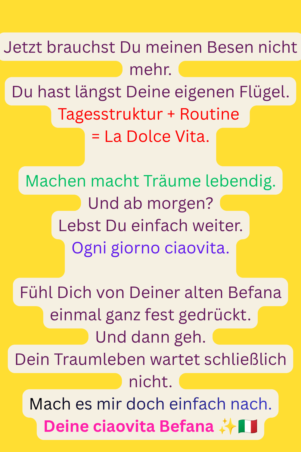 
Jetzt brauchst Du meinen Besen nicht mehr.
Du hast längst Deine eigenen Flügel.
Tagesstruktur + Routine 
= La Dolce Vita.
Machen macht Träume lebendig.
Und ab morgen?
Lebst Du einfach weiter.
Ogni giorno ciaovita.
Fühl Dich von Deiner alten Befana einmal ganz fest gedrückt.
Und dann geh.
Dein Traumleben wartet schließlich nicht.
Mach es mir doch einfach nach.
Deine ciaovita Befana ✨
