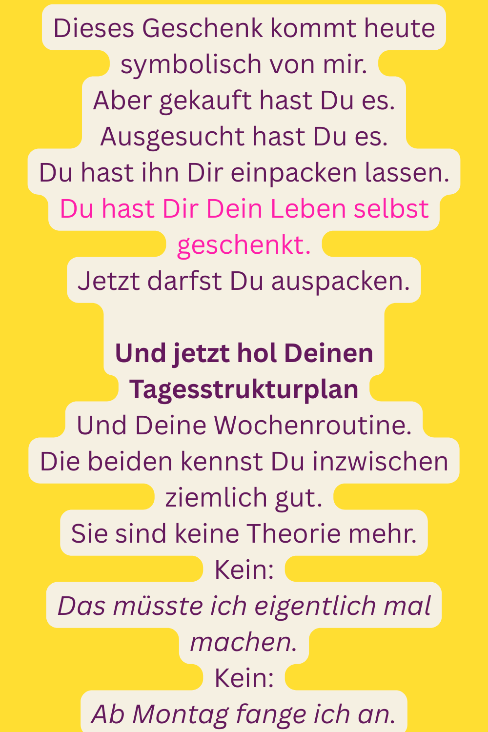 Dieses Geschenk kommt heute symbolisch von mir.
Aber gekauft hast Du es.
Ausgesucht hast Du es.
Du hast ihn Dir einpacken lassen.
Du hast Dir Dein Leben selbst geschenkt.
Jetzt darfst Du auspacken.
Und jetzt hol Deinen Tagesstrukturplan
Und Deine Wochenroutine.
Die beiden kennst Du inzwischen ziemlich gut.
Sie sind keine Theorie mehr.
Kein:
Das müsste ich eigentlich mal machen.
Kein:
Ab Montag fange ich an.
