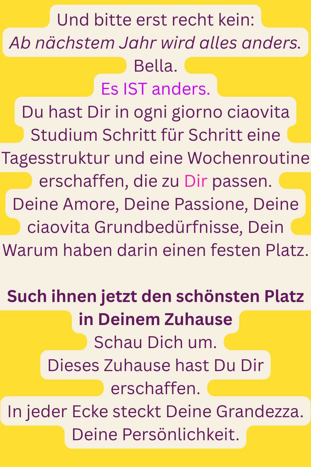 Und bitte erst recht kein:
Ab nächstem Jahr wird alles anders.
Bella.
Es IST anders.
Du hast Dir in ogni giorno ciaovita Studium Schritt für Schritt eine Tagesstruktur und eine Wochenroutine erschaffen, die zu Dir passen.
Deine Amore, Deine Passione, Deine ciaovita Grundbedürfnisse, Dein Warum haben darin einen festen Platz.
Such ihnen jetzt den schönsten Platz in Deinem Zuhause
Schau Dich um.
Dieses Zuhause hast Du Dir erschaffen.
In jeder Ecke steckt Deine Grandezza.
Deine Persönlichkeit.
