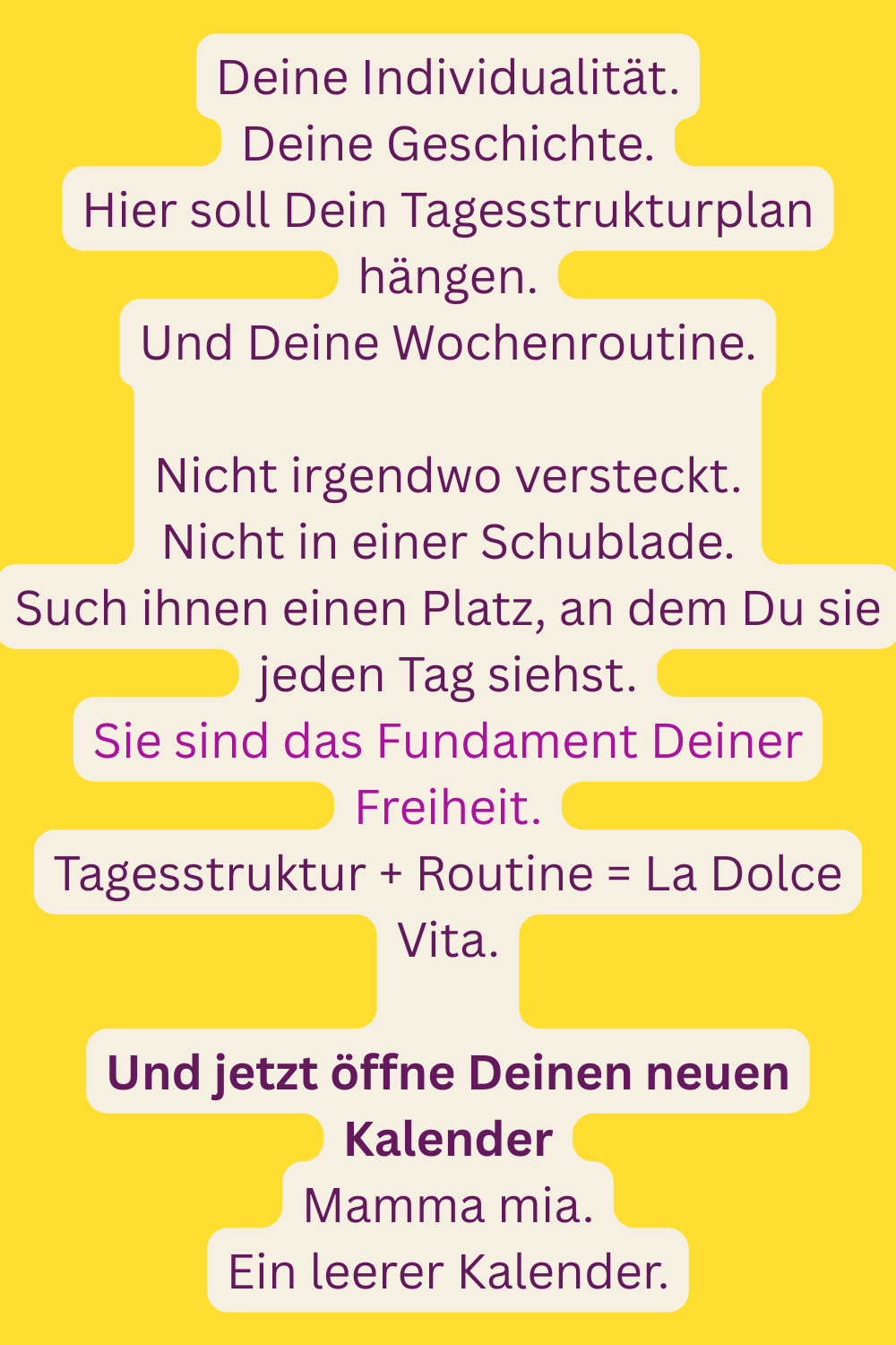 Deine Individualität.
Deine Geschichte.
Hier soll Dein Tagesstrukturplan hängen.
Und Deine Wochenroutine.
Nicht irgendwo versteckt.
Nicht in einer Schublade.
Such ihnen einen Platz, an dem Du sie jeden Tag siehst.
Sie sind das Fundament Deiner Freiheit.
Tagesstruktur + Routine = La Dolce Vita.
Und jetzt öffne Deinen neuen Kalender
Mamma mia.
Ein leerer Kalender.
