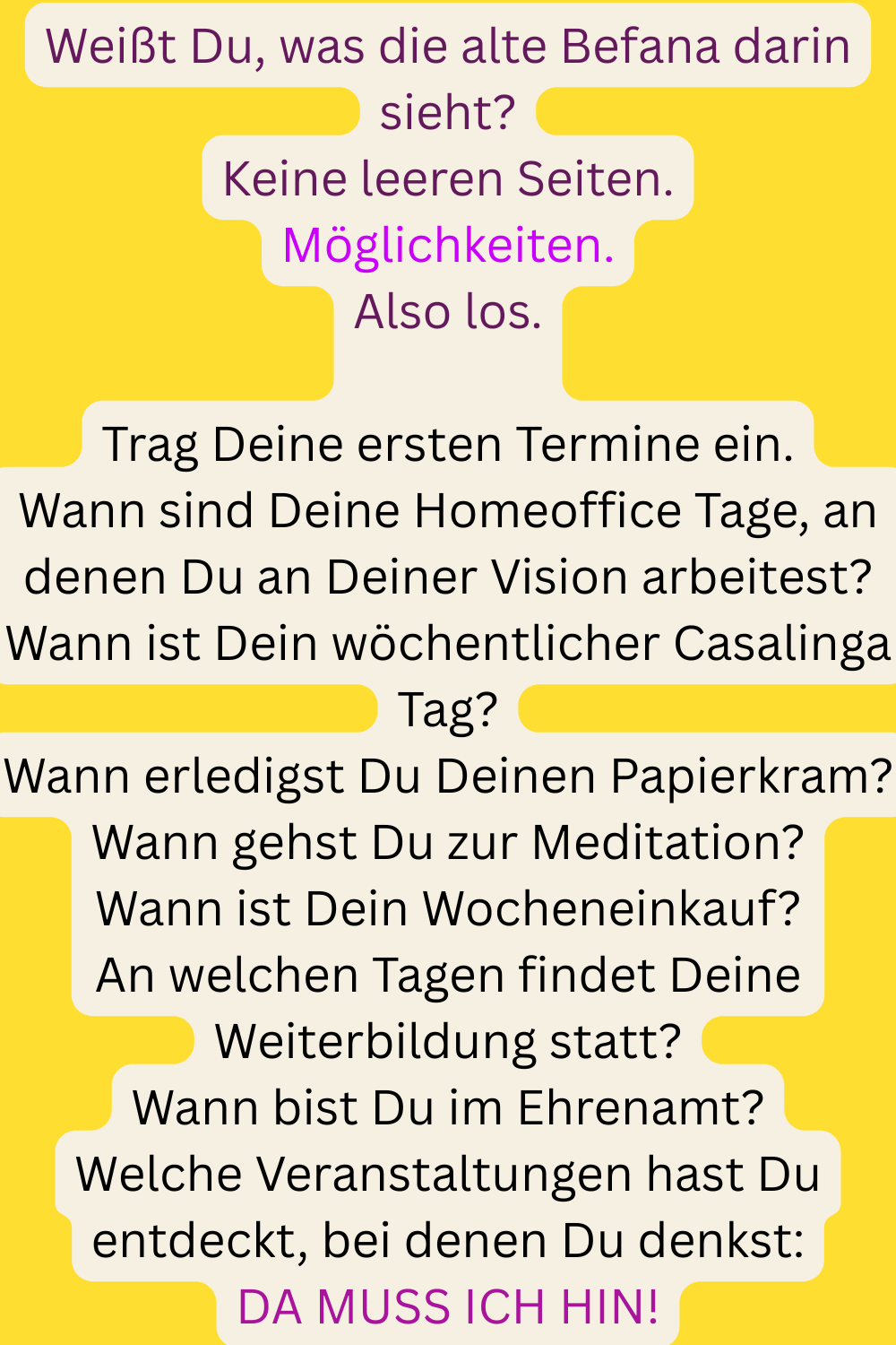 Weißt Du, was die alte Befana darin sieht?
Keine leeren Seiten.
Möglichkeiten.
Also los.
Trag Deine ersten Termine ein.
Wann sind Deine Homeoffice Tage, an denen Du an Deiner Vision arbeitest?
Wann ist Dein wöchentlicher Casalinga Tag?
Wann erledigst Du Deinen Papierkram?
Wann gehst Du zur Meditation?
Wann ist Dein Wocheneinkauf?
An welchen Tagen findet Deine Weiterbildung statt?
Wann bist Du im Ehrenamt?
Welche Veranstaltungen hast Du entdeckt, bei denen Du denkst:
DA MUSS ICH HIN!
