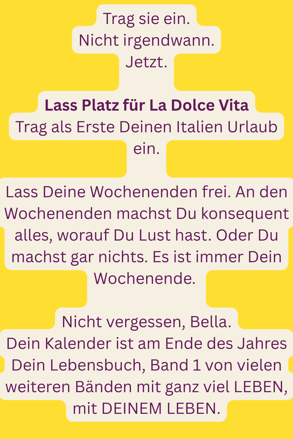 Trag sie ein.
Nicht irgendwann.
Jetzt.
Lass Platz für La Dolce Vita
Trag als Erste Deinen Italien Urlaub ein.
Lass Deine Wochenenden frei. An den Wochenenden machst Du konsequent alles, worauf Du Lust hast. Oder Du machst gar nichts. Es ist immer Dein Wochenende. 
Nicht vergessen, Bella.
Dein Kalender ist am Ende des Jahres Dein Lebensbuch, Band 1 von vielen weiteren Bänden mit ganz viel LEBEN, mit DEINEM LEBEN.
