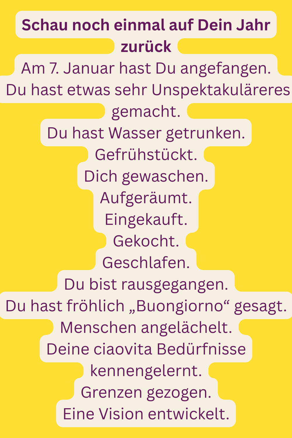 Schau noch einmal auf Dein Jahr zurück
Am 7. Januar hast Du angefangen.
 Du hast etwas sehr Unspektakuläreres gemacht.
Du hast Wasser getrunken.
Gefrühstückt.
Dich gewaschen.
Aufgeräumt.
Eingekauft.
Gekocht.
Geschlafen.
Du bist rausgegangen.
Du hast fröhlich „Buongiorno“ gesagt.
Menschen angelächelt.
Deine ciaovita Bedürfnisse kennengelernt.
Grenzen gezogen.
Eine Vision entwickelt.
