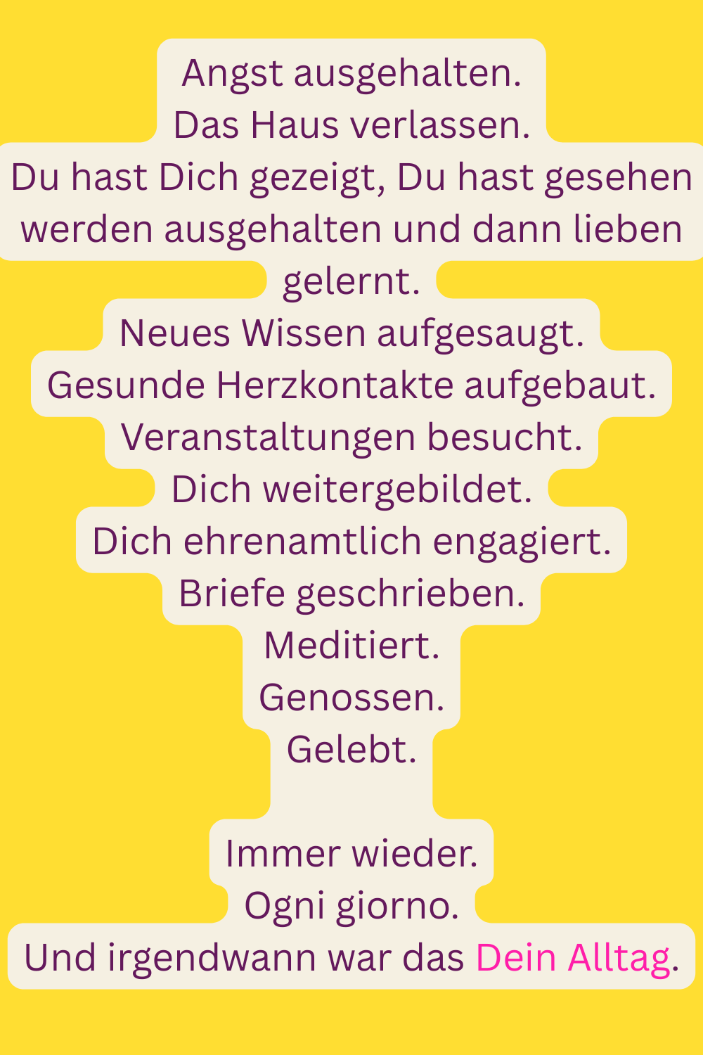 Angst ausgehalten.
Das Haus verlassen.
Du hast Dich gezeigt, Du hast gesehen werden ausgehalten und dann lieben gelernt.
Neues Wissen aufgesaugt.
Gesunde Herzkontakte aufgebaut.
Veranstaltungen besucht.
Dich weitergebildet.
Dich ehrenamtlich engagiert.
Briefe geschrieben.
Meditiert.
Genossen.
Gelebt.
Immer wieder.
Ogni giorno.
Und irgendwann war das Dein Alltag.
