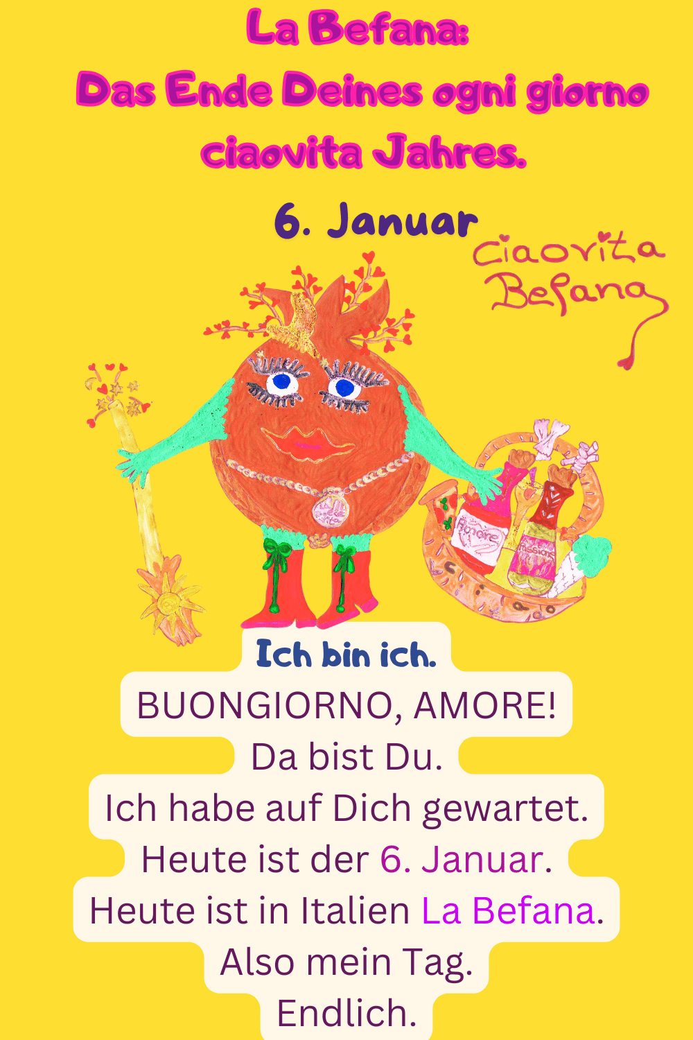 ciaovita Rauhnächte
6. Januar
La Befana: Das Ende Deines ogni giorno ciaovita Jahres.
Deine ciaovita Befana.
Ich bin ich.
BUONGIORNO, AMORE!
Da bist Du.
Ich habe auf Dich gewartet.
Heute ist der 6. Januar.
Heute ist in Italien La Befana.
Also mein Tag.
Endlich.