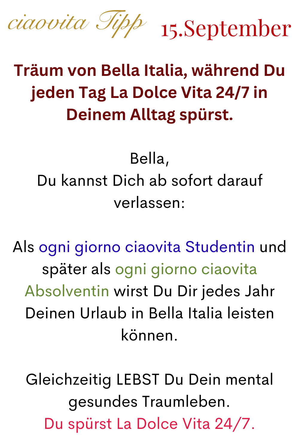 ciaovita Tipp 15. September
Träum von Bella Italia, während Du jeden Tag La Dolce Vita 24/7 in Deinem Alltag spürst.
Bella,
Du kannst Dich ab sofort darauf verlassen:
Als ogni giorno ciaovita Studentin und später als ogni giorno ciaovita Absolventin wirst Du Dir jedes Jahr Deinen Urlaub in Bella Italia leisten können.
Gleichzeitig LEBST Du Dein mental gesundes Traumleben.
Du spürst La Dolce Vita 24/7.