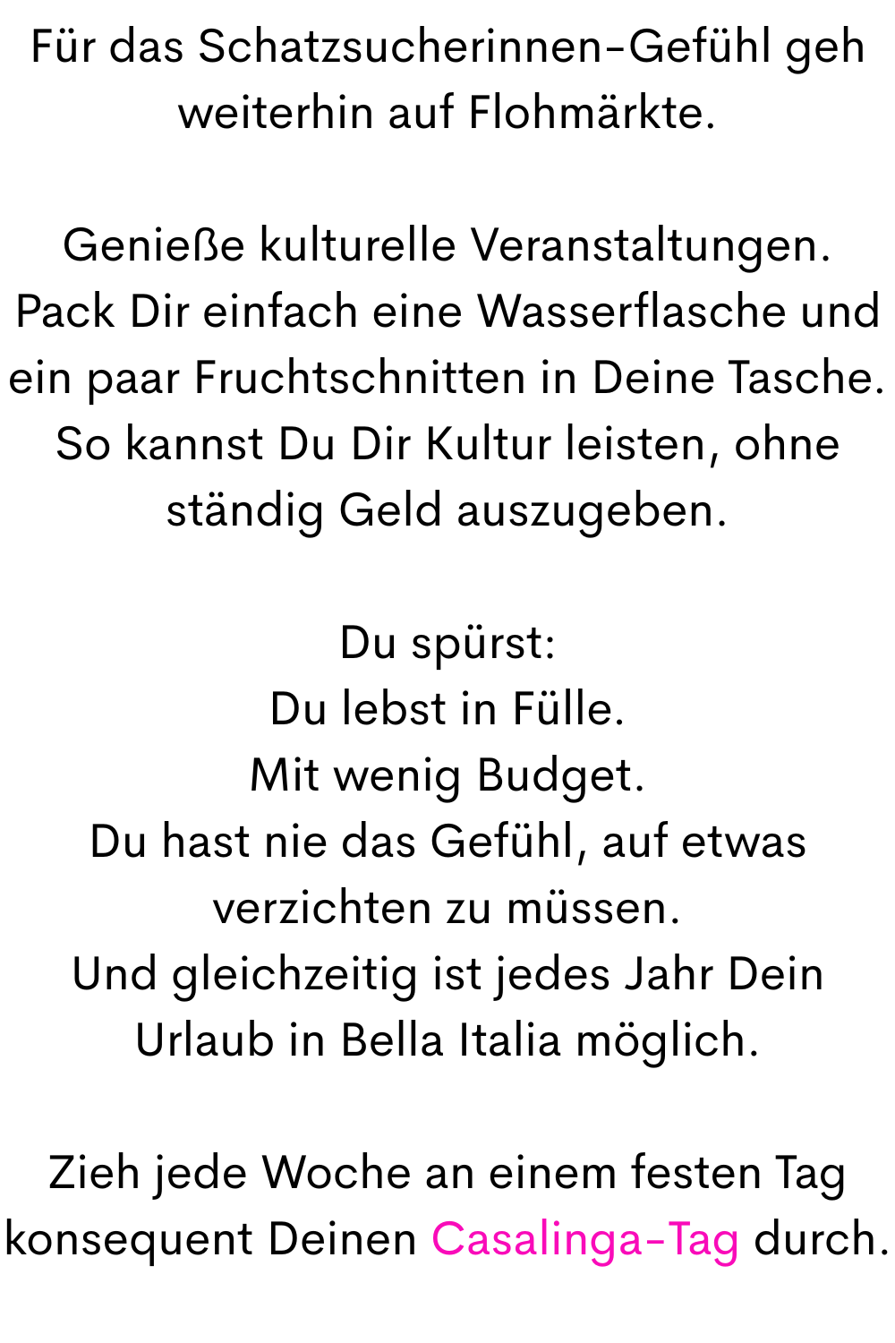 Für das Schatzsucherinnen-Gefühl geh weiterhin auf Flohmärkte.
Genieße kulturelle Veranstaltungen.
Pack Dir einfach eine Wasserflasche und ein paar Fruchtschnitten in Deine Tasche.
So kannst Du Dir Kultur leisten, ohne ständig Geld auszugeben.
Du spürst:
Du lebst in Fülle.
Mit wenig Budget.
Du hast nie das Gefühl, auf etwas verzichten zu müssen.
Und gleichzeitig ist jedes Jahr Dein Urlaub in Bella Italia möglich.
Zieh jede Woche an einem festen Tag konsequent Deinen Casalinga-Tag durch.