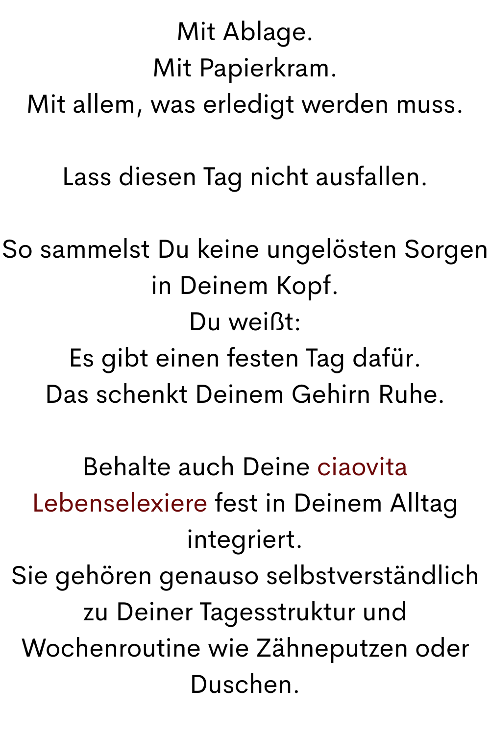 Mit Ablage.
Mit Papierkram.
Mit allem, was erledigt werden muss.
Lass diesen Tag nicht ausfallen.
So sammelst Du keine ungelösten Sorgen in Deinem Kopf.
Du weißt:
Es gibt einen festen Tag dafür.
Das schenkt Deinem Gehirn Ruhe.
Behalte auch Deine ciaovita Lebenselexiere fest in Deinem Alltag integriert.
Sie gehören genauso selbstverständlich zu Deiner Tagesstruktur und Wochenroutine wie Zähneputzen oder Duschen.