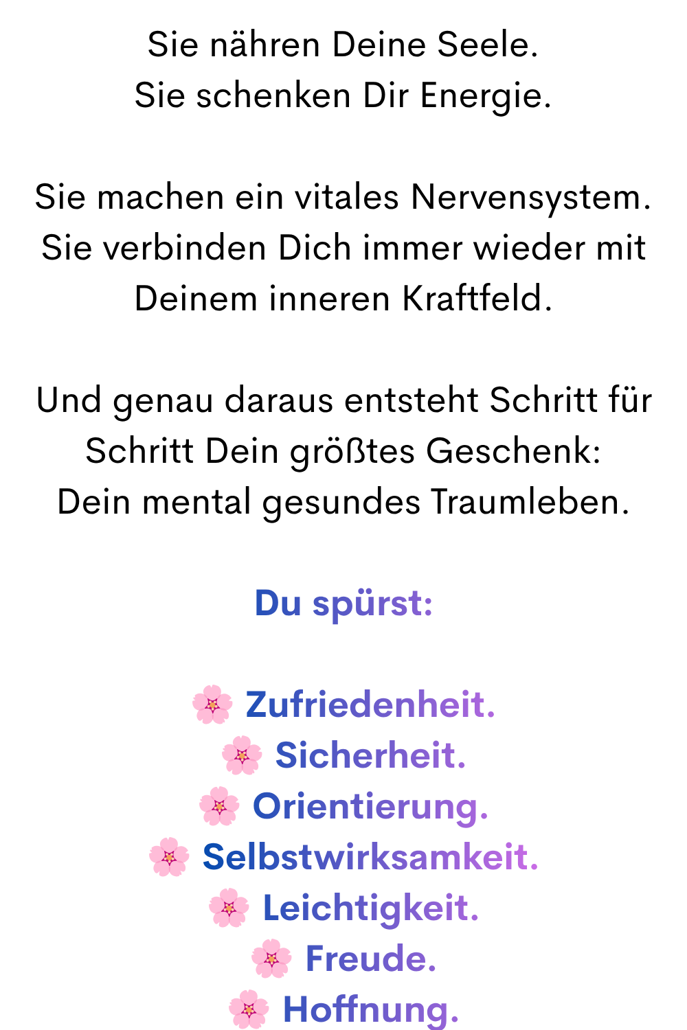 Sie nähren Deine Seele.
Sie schenken Dir Energie.
Sie machen ein vitales Nervensystem.
Sie verbinden Dich immer wieder mit Deinem inneren Kraftfeld.
Und genau daraus entsteht Schritt für Schritt Dein größtes Geschenk:
Dein mental gesundes Traumleben.
Du spürst:
Zufriedenheit.
Sicherheit.
Orientierung.
Selbstwirksamkeit.
Leichtigkeit.
Freude.
Hoffnung.