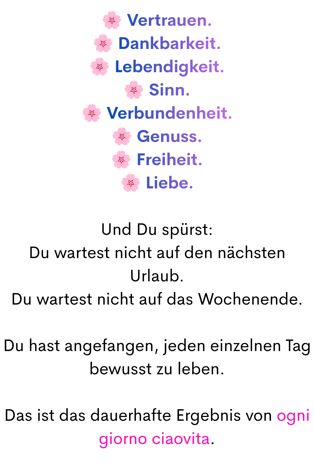 Vertrauen.
Dankbarkeit.
Lebendigkeit.
Sinn.
Verbundenheit.
Genuss.
Freiheit.
Liebe.
Und Du spürst:
Du wartest nicht auf den nächsten Urlaub.
Du wartest nicht auf das Wochenende.
Du hast angefangen, jeden einzelnen Tag bewusst zu leben.
Das ist das dauerhafte Ergebnis von ogni giorno ciaovita.