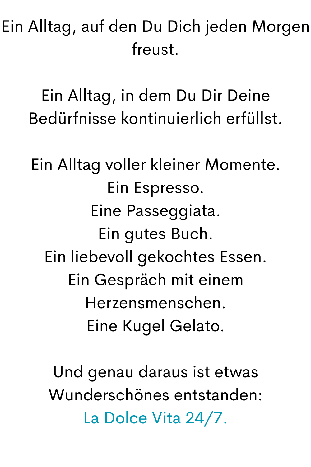 Ein Alltag, auf den Du Dich jeden Morgen freust.
Ein Alltag, in dem Du Dir Deine Bedürfnisse kontinuierlich erfüllst.
Ein Alltag voller kleiner Momente.
Ein Espresso.
Eine Passeggiata.
Ein gutes Buch.
Ein liebevoll gekochtes Essen.
Ein Gespräch mit einem Herzensmenschen.
Eine Kugel Gelato.
Und genau daraus ist etwas Wunderschönes entstanden:
La Dolce Vita 24/7.