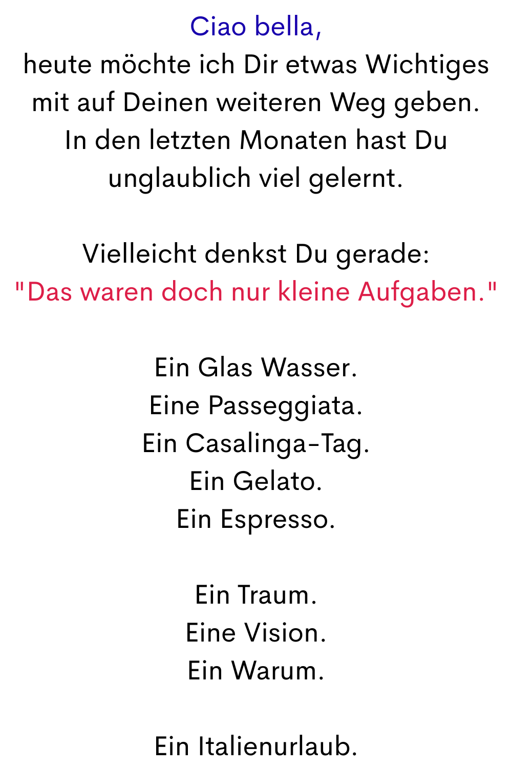 Ciao bella,
heute möchte ich Dir etwas Wichtiges mit auf Deinen weiteren Weg geben.
In den letzten Monaten hast Du unglaublich viel gelernt.
Vielleicht denkst Du gerade: