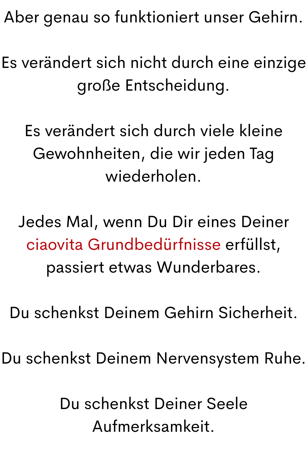 Aber genau so funktioniert unser Gehirn.
Es verändert sich nicht durch eine einzige große Entscheidung.
Es verändert sich durch viele kleine Gewohnheiten, die wir jeden Tag wiederholen.
Jedes Mal, wenn Du Dir eines Deiner ciaovita Grundbedürfnisse erfüllst, passiert etwas Wunderbares.
Du schenkst Deinem Gehirn Sicherheit.
Du schenkst Deinem Nervensystem Ruhe.
Du schenkst Deiner Seele Aufmerksamkeit.