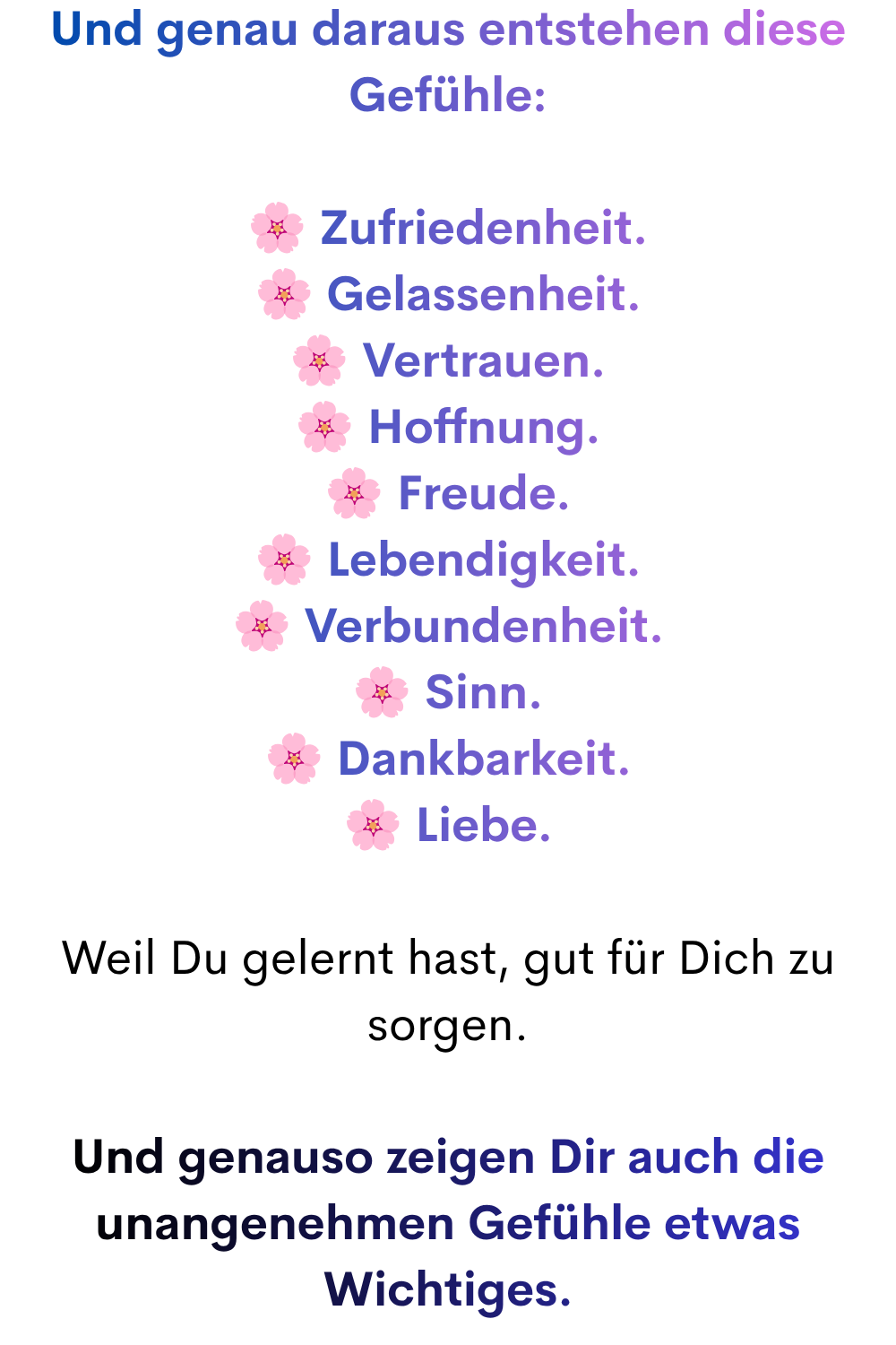 Und genau daraus entstehen diese Gefühle:
Zufriedenheit.
Gelassenheit.
Vertrauen.
Hoffnung.
Freude.
Lebendigkeit.
Verbundenheit.
Sinn.
Dankbarkeit.
Liebe.
Weil Du gelernt hast, gut für Dich zu sorgen.
Und genauso zeigen Dir auch die unangenehmen Gefühle etwas Wichtiges.