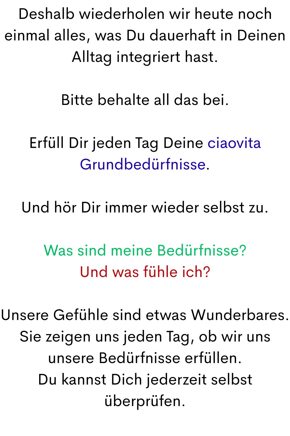 Deshalb wiederholen wir heute noch einmal alles, was Du dauerhaft in Deinen Alltag integriert hast.
Bitte behalte all das bei.
Erfüll Dir jeden Tag Deine ciaovita Grundbedürfnisse.
Und hör Dir immer wieder selbst zu.
Was sind meine Bedürfnisse?
Und was fühle ich?
Unsere Gefühle sind etwas Wunderbares.
Sie zeigen uns jeden Tag, ob wir uns unsere Bedürfnisse erfüllen.
Du kannst Dich jederzeit selbst überprüfen.
