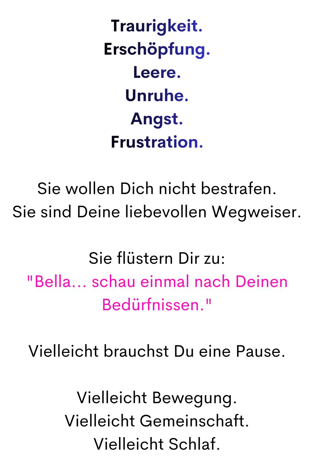 Traurigkeit.
Erschöpfung.
Leere.
Unruhe.
Angst.
Frustration.
Sie wollen Dich nicht bestrafen.
Sie sind Deine liebevollen Wegweiser.
Sie flüstern Dir zu:
