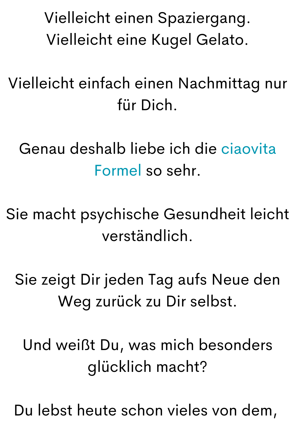 Vielleicht einen Spaziergang.
Vielleicht eine Kugel Gelato.
Vielleicht einfach einen Nachmittag nur für Dich.
Genau deshalb liebe ich die ciaovita Formel so sehr.
Sie macht psychische Gesundheit leicht verständlich.
Sie zeigt Dir jeden Tag aufs Neue den Weg zurück zu Dir selbst.
Und weißt Du, was mich besonders glücklich macht?
Du lebst heute schon vieles von dem,