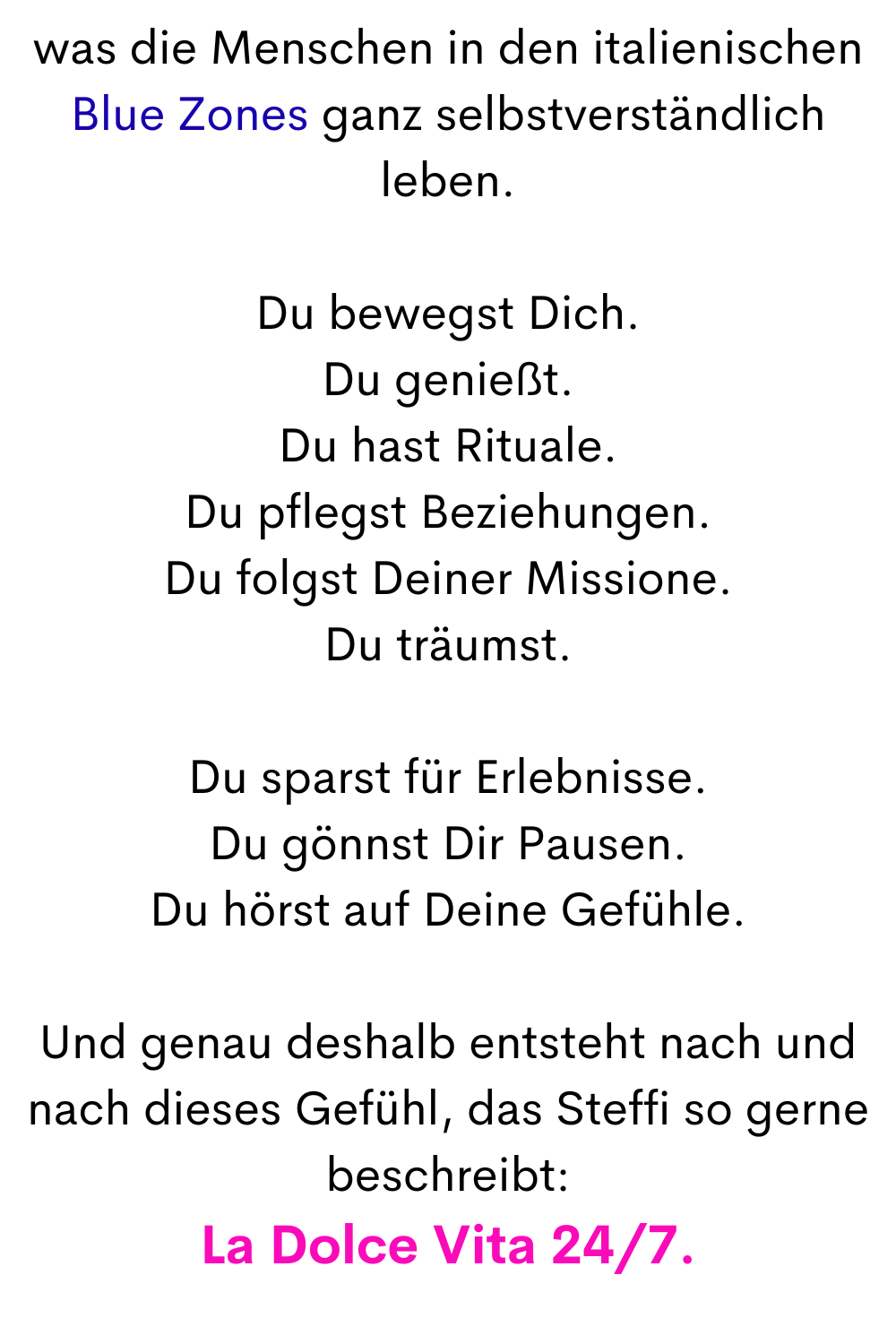 was die Menschen in den italienischen Blue Zones ganz selbstverständlich leben.
Du bewegst Dich.
Du genießt.
Du hast Rituale.
Du pflegst Beziehungen.
Du folgst Deiner Missione.
Du träumst.
Du sparst für Erlebnisse.
Du gönnst Dir Pausen.
Du hörst auf Deine Gefühle.
Und genau deshalb entsteht nach und nach dieses Gefühl, das Steffi so gerne beschreibt:
La Dolce Vita 24/7.