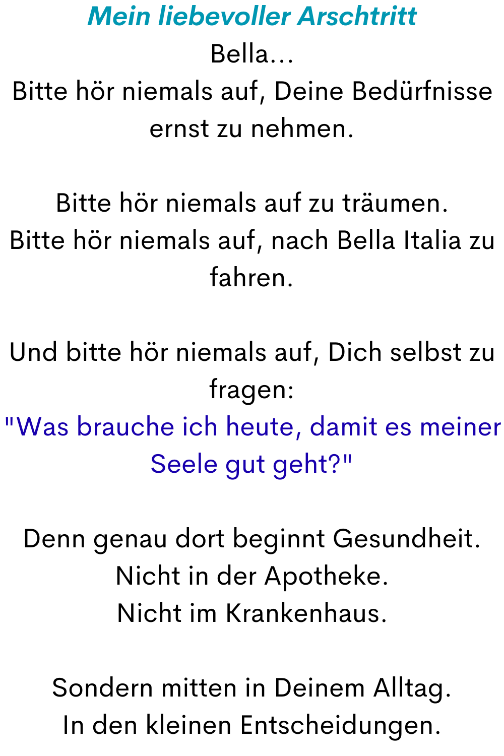 Mein liebevoller Arschtritt
Bella...
Bitte hör niemals auf, Deine Bedürfnisse ernst zu nehmen.
Bitte hör niemals auf zu träumen.
Bitte hör niemals auf, nach Bella Italia zu fahren.
Und bitte hör niemals auf, Dich selbst zu fragen: