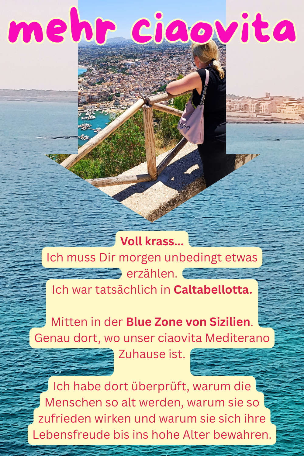 mehr ciaovita
Voll krass...
Ich muss Dir morgen unbedingt etwas erzählen.
Ich war tatsächlich in Caltabellotta.
Mitten in der Blue Zone von Sizilien.
Genau dort, wo unser ciaovita Mediterano Zuhause ist.
Ich habe dort überprüft, warum die Menschen so alt werden, warum sie so zufrieden wirken und warum sie sich ihre Lebensfreude bis ins hohe Alter bewahren.