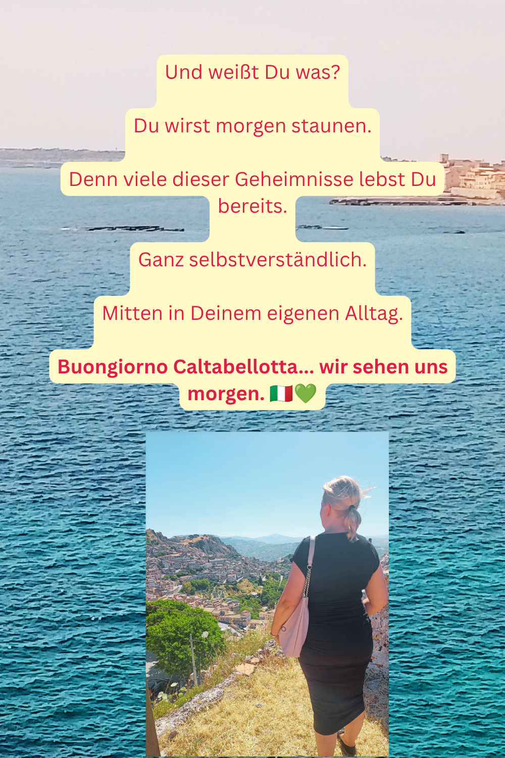Und weißt Du was?
Du wirst morgen staunen.
Denn viele dieser Geheimnisse lebst Du bereits.
Ganz selbstverständlich.
Mitten in Deinem eigenen Alltag.
Buongiorno Caltabellotta... wir sehen uns morgen.