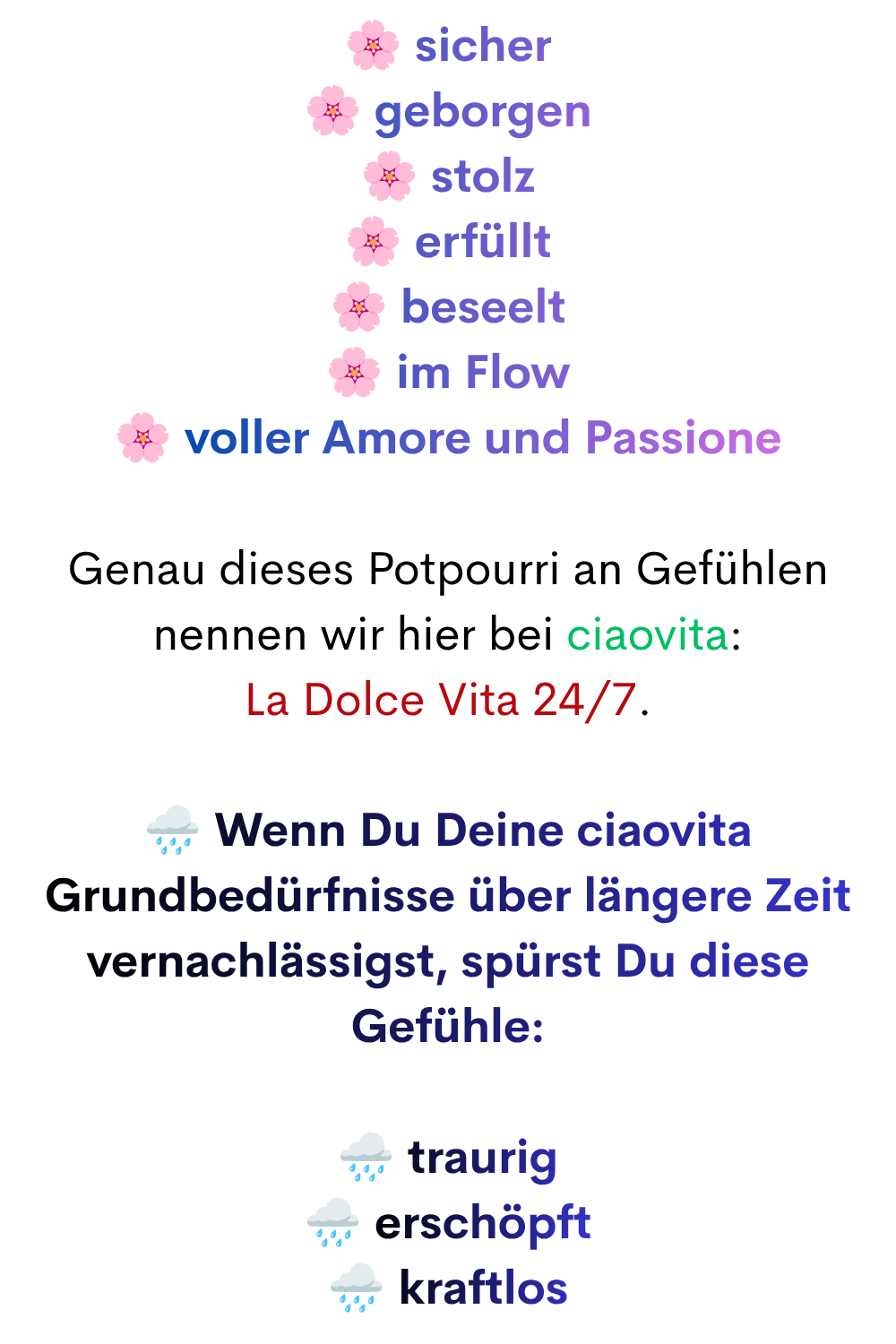 sicher
geborgen
stolz
erfüllt
beseelt
im Flow
voller Amore und Passione
Genau dieses Potpourri an Gefühlen nennen wir hier bei ciaovita:
La Dolce Vita 24/7.
️ Wenn Du Deine ciaovita Grundbedürfnisse über längere Zeit vernachlässigst, spürst Du diese Gefühle:
️ traurig
️ erschöpft
️ kraftlos