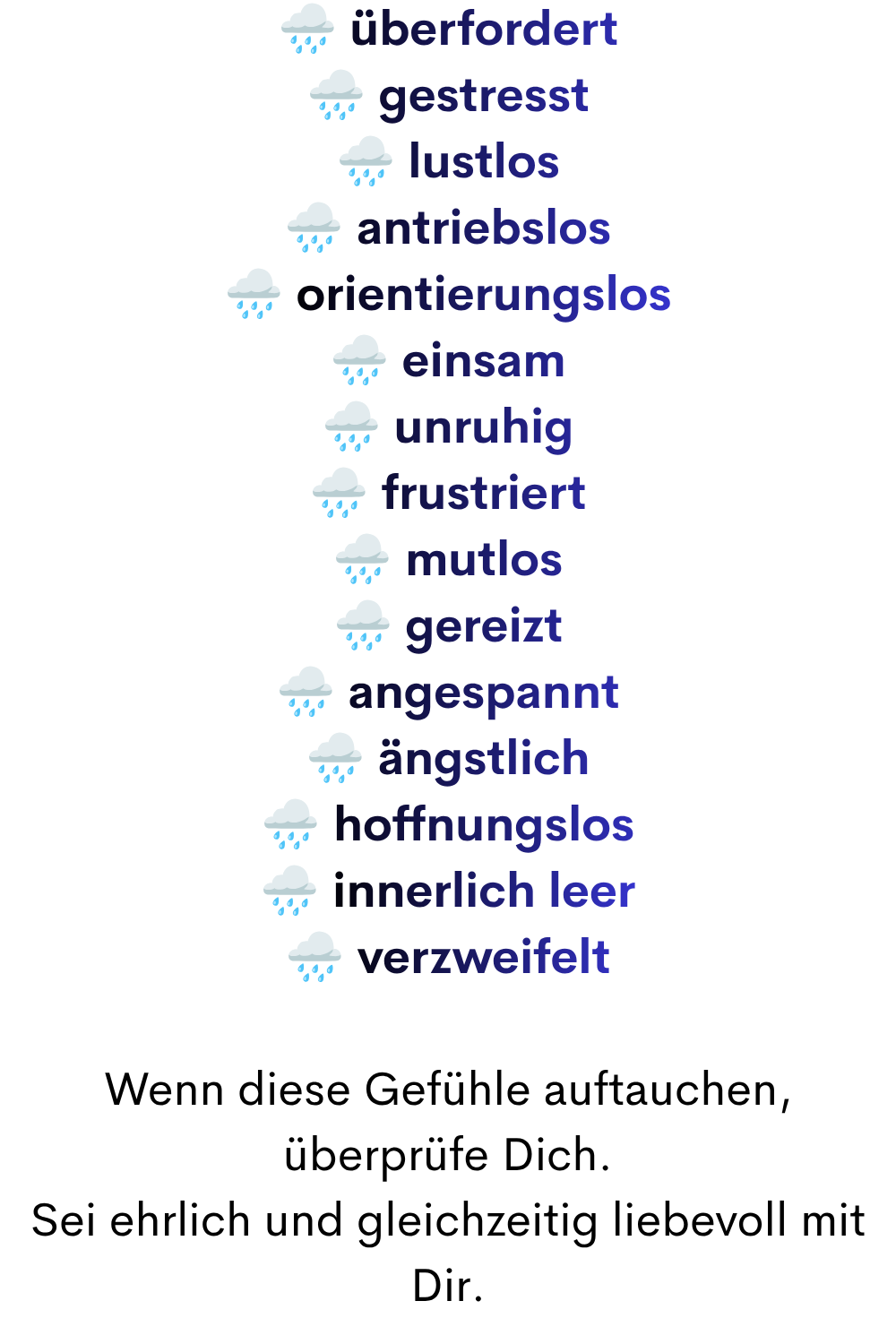 ️ überfordert
️ gestresst
️ lustlos
️ antriebslos
️ orientierungslos
️ einsam
️ unruhig
️ frustriert
️ mutlos
️ gereizt
️ angespannt
️ ängstlich
️ hoffnungslos
️ innerlich leer
️ verzweifelt
Wenn diese Gefühle auftauchen, überprüfe Dich.
Sei ehrlich und gleichzeitig liebevoll mit Dir.