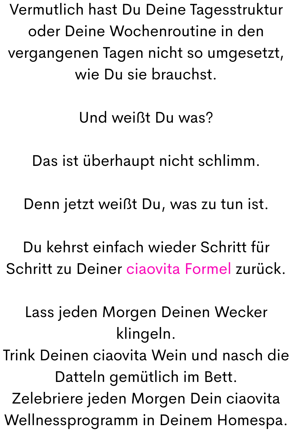 Vermutlich hast Du Deine Tagesstruktur oder Deine Wochenroutine in den vergangenen Tagen nicht so umgesetzt, wie Du sie brauchst.
Und weißt Du was?
Das ist überhaupt nicht schlimm.
Denn jetzt weißt Du, was zu tun ist.
Du kehrst einfach wieder Schritt für Schritt zu Deiner ciaovita Formel zurück.
Lass jeden Morgen Deinen Wecker klingeln.
Trink Deinen ciaovita Wein und nasch die Datteln gemütlich im Bett.
Zelebriere jeden Morgen Dein ciaovita Wellnessprogramm in Deinem Homespa.