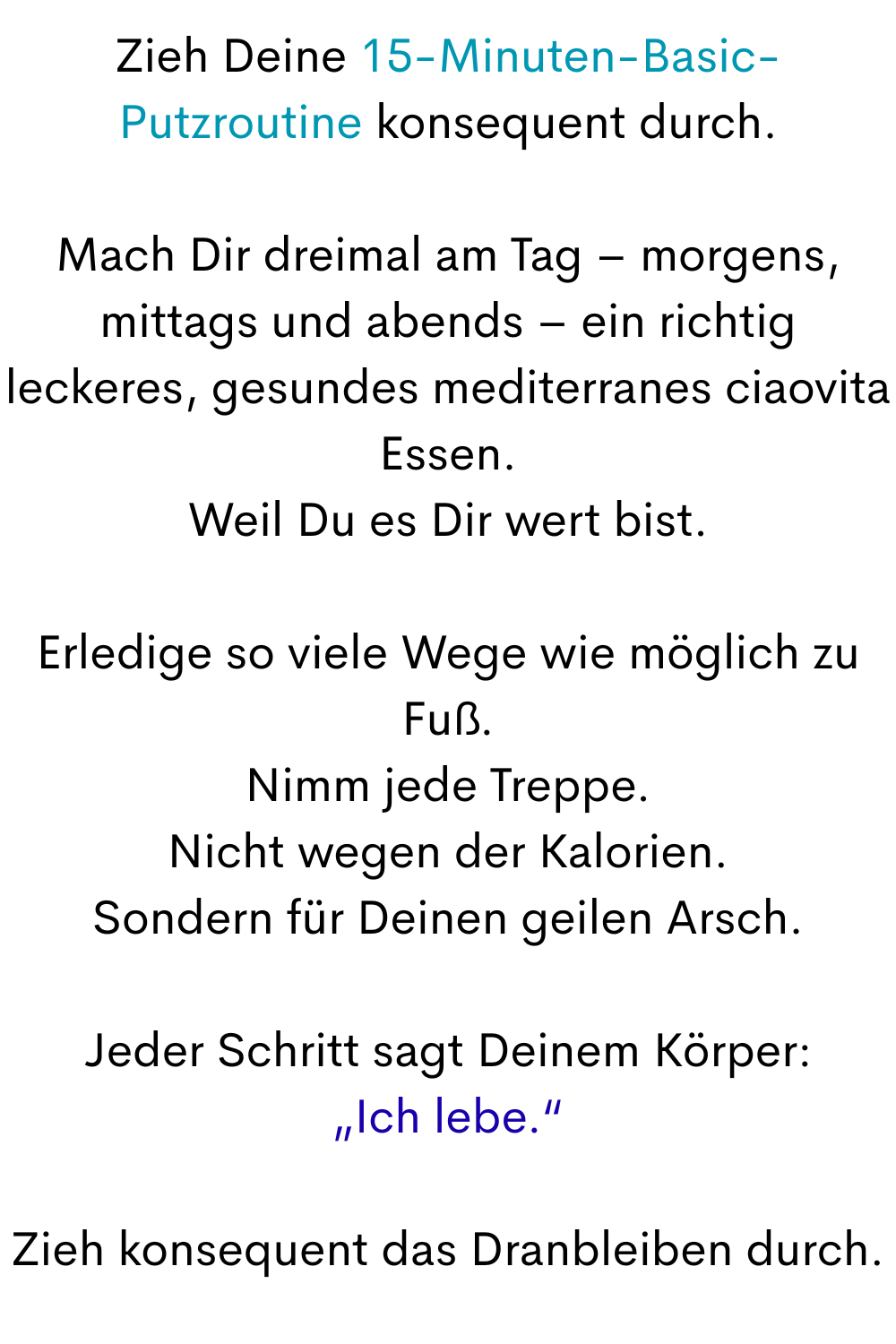 Zieh Deine 15-Minuten-Basic-Putzroutine konsequent durch.
Mach Dir dreimal am Tag – morgens, mittags und abends – ein richtig leckeres, gesundes mediterranes ciaovita Essen.
Weil Du es Dir wert bist.
Erledige so viele Wege wie möglich zu Fuß.
Nimm jede Treppe.
Nicht wegen der Kalorien.
Sondern für Deinen geilen Arsch.
Jeder Schritt sagt Deinem Körper:
„Ich lebe.“
Zieh konsequent das Dranbleiben durch.
