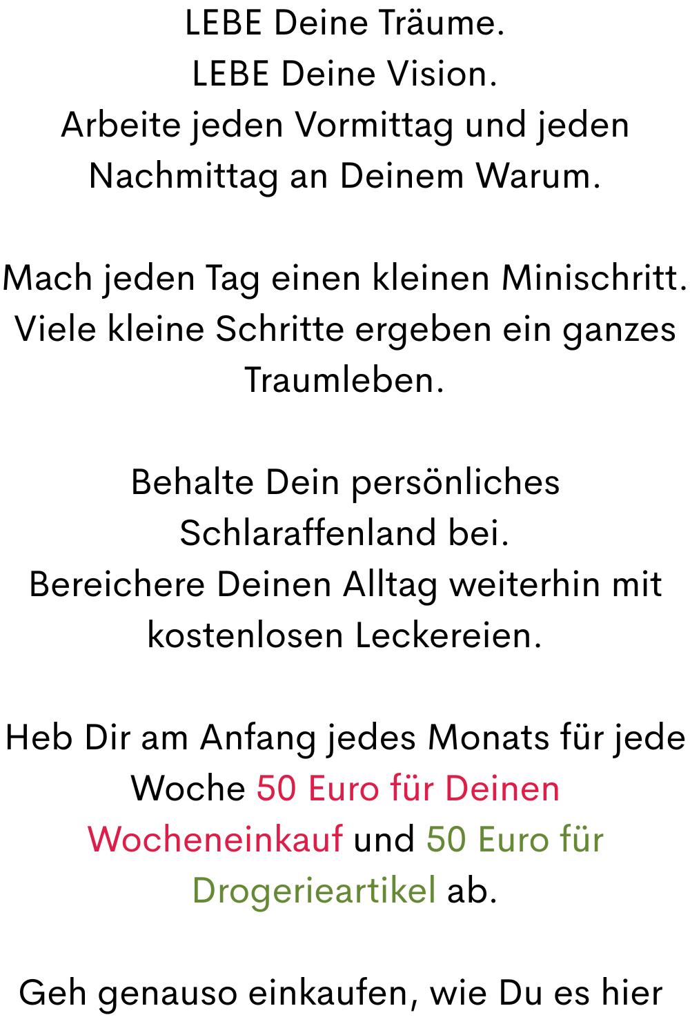 LEBE Deine Träume.
LEBE Deine Vision.
Arbeite jeden Vormittag und jeden Nachmittag an Deinem Warum.
Mach jeden Tag einen kleinen Minischritt.
Viele kleine Schritte ergeben ein ganzes Traumleben.
Behalte Dein persönliches Schlaraffenland bei.
Bereichere Deinen Alltag weiterhin mit kostenlosen Leckereien.
Heb Dir am Anfang jedes Monats für jede Woche 50 Euro für Deinen Wocheneinkauf und 50 Euro für Drogerieartikel ab.
Geh genauso einkaufen, wie Du es hier