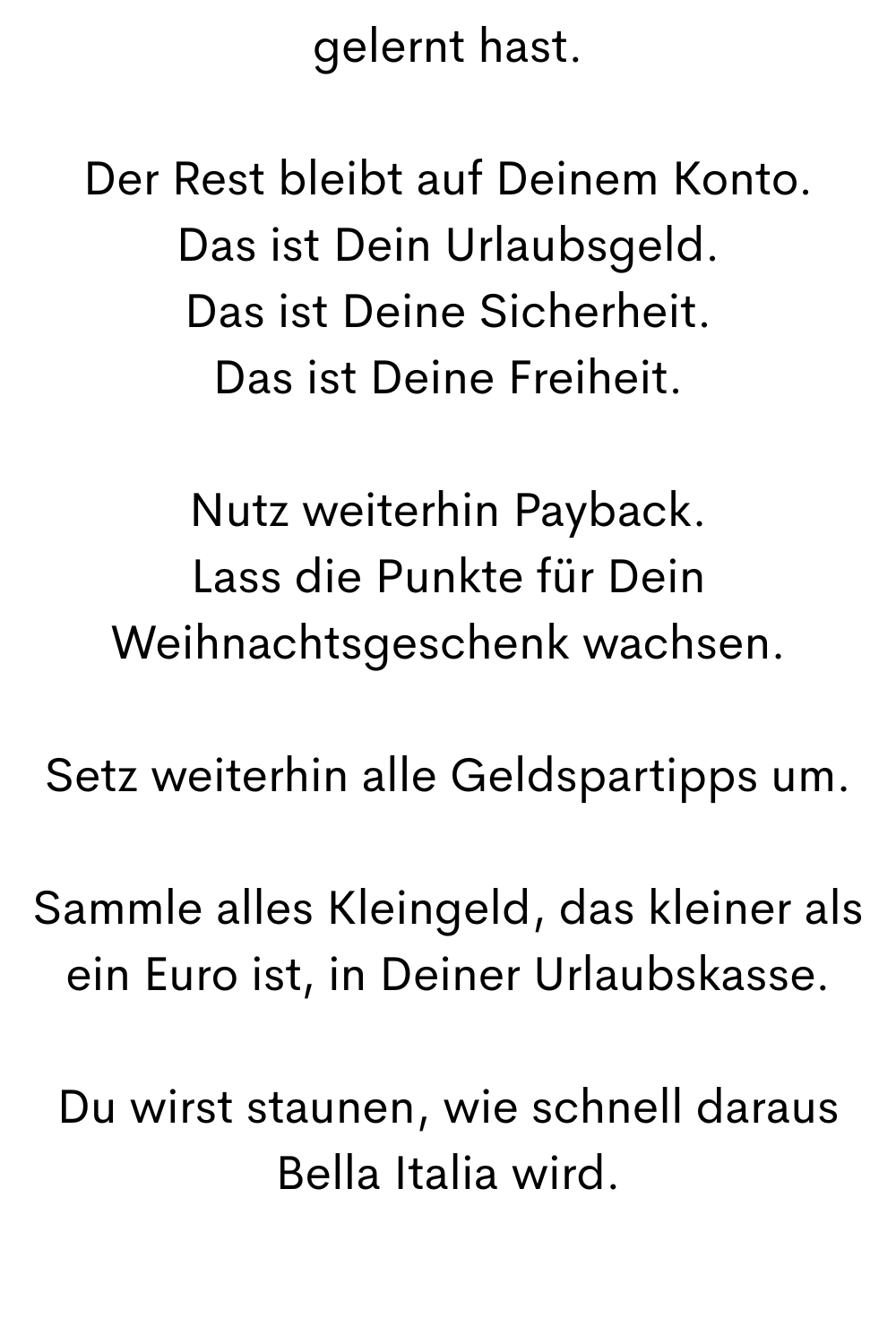 gelernt hast.
Der Rest bleibt auf Deinem Konto.
Das ist Dein Urlaubsgeld.
Das ist Deine Sicherheit.
Das ist Deine Freiheit.
Nutz weiterhin Payback.
Lass die Punkte für Dein Weihnachtsgeschenk wachsen.
Setz weiterhin alle Geldspartipps um.
Sammle alles Kleingeld, das kleiner als ein Euro ist, in Deiner Urlaubskasse.
Du wirst staunen, wie schnell daraus Bella Italia wird.
